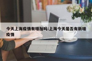 今天上海疫情有增加吗:上海今天是否有新增疫情
