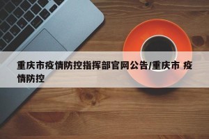 重庆市疫情防控指挥部官网公告/重庆市 疫情防控
