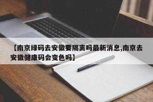 【南京绿码去安徽要隔离吗最新消息,南京去安徽健康码会变色吗】