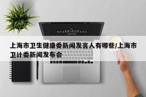 上海市卫生健康委新闻发言人有哪些/上海市卫计委新闻发布会