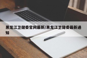 黑龙江卫健委官网最新/黑龙江卫健委最新通知