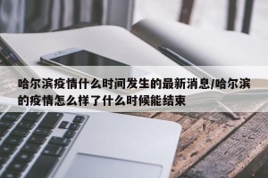 哈尔滨疫情什么时间发生的最新消息/哈尔滨的疫情怎么样了什么时候能结束