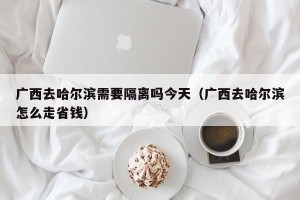 广西去哈尔滨需要隔离吗今天（广西去哈尔滨怎么走省钱）