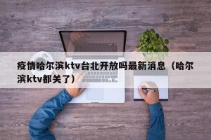 疫情哈尔滨ktv台北开放吗最新消息（哈尔滨ktv都关了）