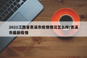 2021江西省贵溪市疫情情况怎么样/贵溪市最新疫情