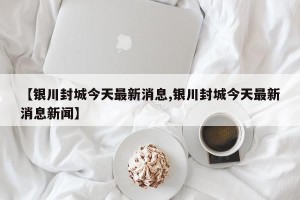 【银川封城今天最新消息,银川封城今天最新消息新闻】
