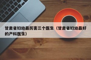 甘肃省妇幼最厉害三个医生（甘肃省妇幼最好的产科医生）
