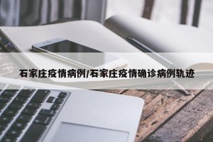 石家庄疫情病例/石家庄疫情确诊病例轨迹