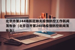 北京市第244场新冠肺炎疫情防控工作新闻发布会（北京召开第248场疫情防控新闻发布会）