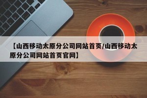 【山西移动太原分公司网站首页/山西移动太原分公司网站首页官网】