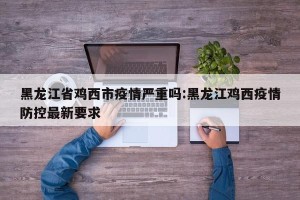 黑龙江省鸡西市疫情严重吗:黑龙江鸡西疫情防控最新要求