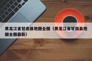黑龙江省甘南县地图全图（黑龙江省甘南县地图全图最新）