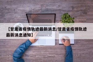 【甘肃省疫情轨迹最新消息/甘肃省疫情轨迹最新消息通知】