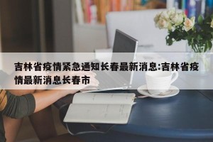 吉林省疫情紧急通知长春最新消息:吉林省疫情最新消息长春市