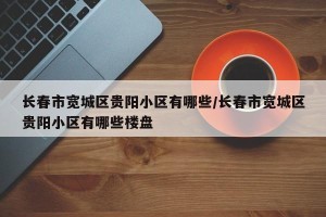 长春市宽城区贵阳小区有哪些/长春市宽城区贵阳小区有哪些楼盘