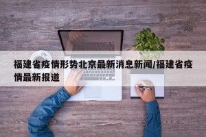福建省疫情形势北京最新消息新闻/福建省疫情最新报道