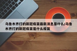 乌鲁木齐打的新冠疫苗最新消息是什么/乌鲁木齐打的新冠疫苗是什么疫苗