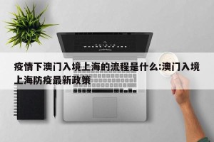 疫情下澳门入境上海的流程是什么:澳门入境上海防疫最新政策