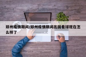 郑州疫情期间/郑州疫情期间出国看球现在怎么样了
