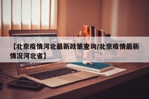 【北京疫情河北最新政策查询/北京疫情最新情况河北省】