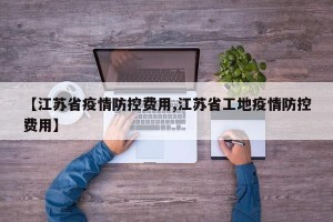 【江苏省疫情防控费用,江苏省工地疫情防控费用】