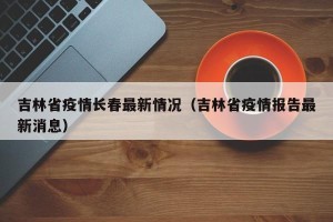 吉林省疫情长春最新情况（吉林省疫情报告最新消息）