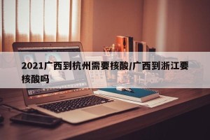 2021广西到杭州需要核酸/广西到浙江要核酸吗