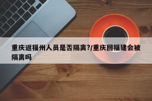重庆返福州人员是否隔离?/重庆回福建会被隔离吗
