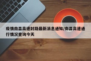 疫情南昌高速封路最新消息通知/南昌高速通行情况查询今天