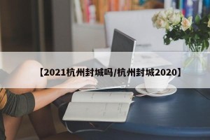 【2021杭州封城吗/杭州封城2020】