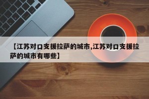 【江苏对口支援拉萨的城市,江苏对口支援拉萨的城市有哪些】