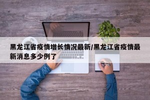 黑龙江省疫情增长情况最新/黑龙江省疫情最新消息多少例了