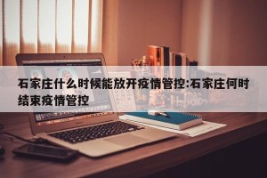 石家庄什么时候能放开疫情管控:石家庄何时结束疫情管控