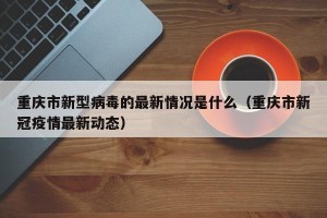 重庆市新型病毒的最新情况是什么（重庆市新冠疫情最新动态）