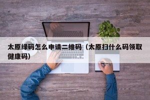 太原绿码怎么申请二维码（太原扫什么码领取健康码）
