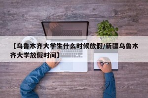 【乌鲁木齐大学生什么时候放假/新疆乌鲁木齐大学放假时间】