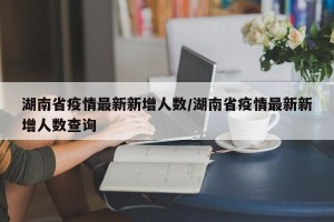 湖南省疫情最新新增人数/湖南省疫情最新新增人数查询