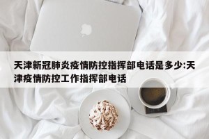 天津新冠肺炎疫情防控指挥部电话是多少:天津疫情防控工作指挥部电话