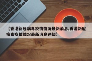 【香港新冠病毒疫情情况最新消息,香港新冠病毒疫情情况最新消息通知】