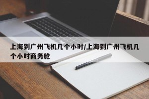 上海到广州飞机几个小时/上海到广州飞机几个小时商务舱