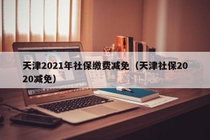 天津2021年社保缴费减免（天津社保2020减免）