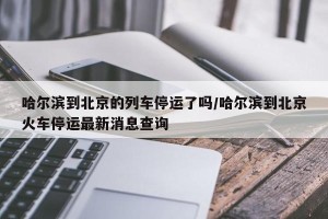 哈尔滨到北京的列车停运了吗/哈尔滨到北京火车停运最新消息查询
