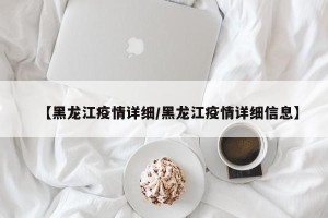 【黑龙江疫情详细/黑龙江疫情详细信息】