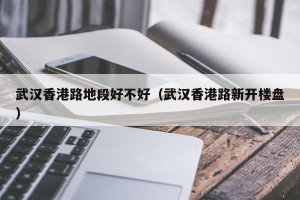 武汉香港路地段好不好（武汉香港路新开楼盘）