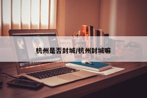 杭州是否封城/杭州封城嘛