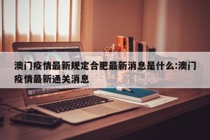 澳门疫情最新规定合肥最新消息是什么:澳门疫情最新通关消息