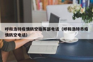 呼和浩特疫情防空指挥部电话（呼和浩特市疫情防空电话）