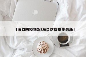 【海口防疫情况/海口防疫措施最新】