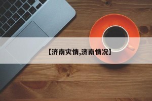 【济南灾情,济南情况】