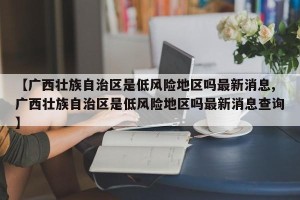【广西壮族自治区是低风险地区吗最新消息,广西壮族自治区是低风险地区吗最新消息查询】